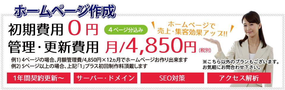 ホームページ作成 ホームページで売上・集客効果アップ!! 初期費用0円 管理・更新費用 月/4,850円~ 1年間契約更新~ サーバー・ドメイン SEO対策 アクセス解析 メルマガ機能 買い物カゴ (4ページ分込み)