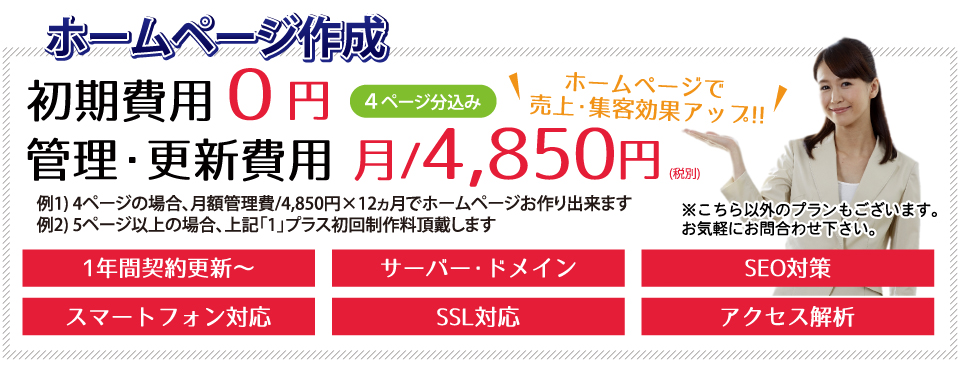 ホームページ作成 ホームページで売上・集客効果アップ!! 初期費用0円 管理・更新費用 月/4,850円~ 1年間契約更新~ サーバー・ドメイン SEO対策 スマートフォン対応 SSL対応 アクセス解析 (4ページ分込み)