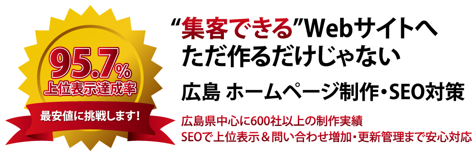 “集客できる”Webサイトへ ただ作るだけじゃない。 広島 ホームページ制作・SEO対策 広島県中心に600社以上の制作実績 SEOで上位表示＆問い合わせ増加・更新管理まで安心対応
